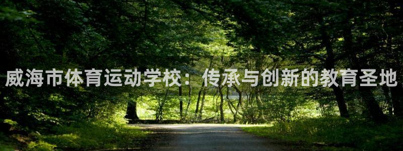 凯发官网下载招商电话地址查询：威海市体育运动学校：传承与创新